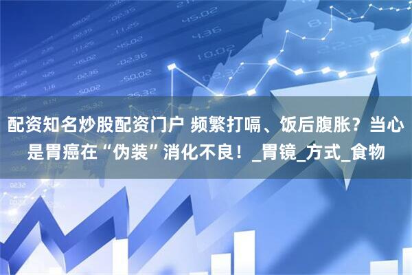 配资知名炒股配资门户 频繁打嗝、饭后腹胀？当心是胃癌在“伪装”消化不良！_胃镜_方式_食物