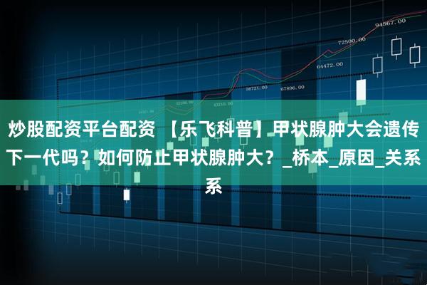 炒股配资平台配资 【乐飞科普】甲状腺肿大会遗传下一代吗？如何防止甲状腺肿大？_桥本_原因_关系