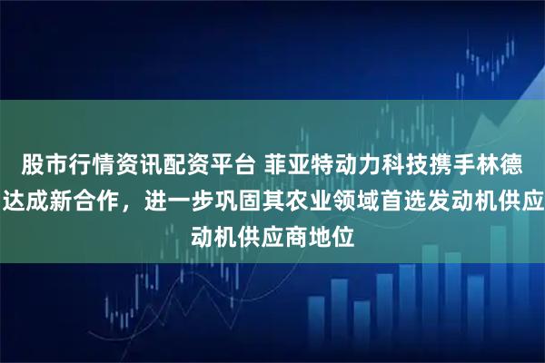 股市行情资讯配资平台 菲亚特动力科技携手林德纳公司达成新合作，进一步巩固其农业领域首选发动机供应商地位