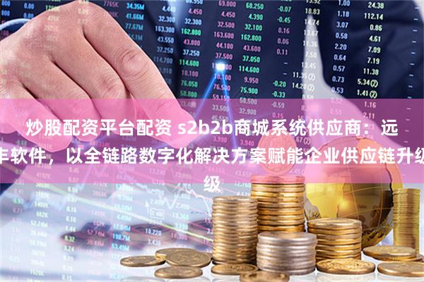 炒股配资平台配资 s2b2b商城系统供应商：远丰软件，以全链路数字化解决方案赋能企业供应链升级