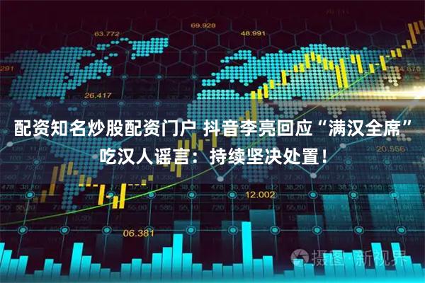 配资知名炒股配资门户 抖音李亮回应“满汉全席”吃汉人谣言：持续坚决处置！